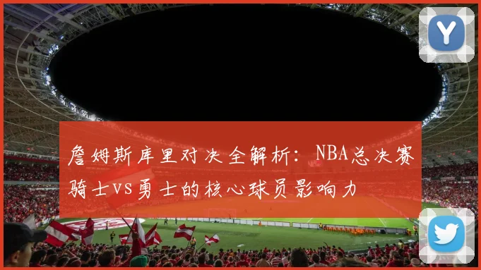 詹姆斯库里对决全解析:NBA总决赛骑士vs勇士的核心球员影响力