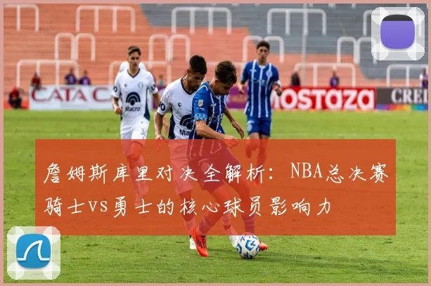 詹姆斯库里对决全解析:NBA总决赛骑士vs勇士的核心球员影响力