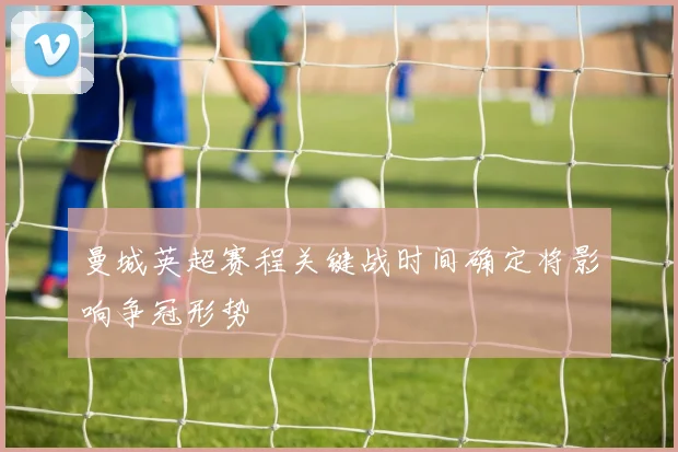 曼城英超赛程关键战时间确定将影响争冠形势