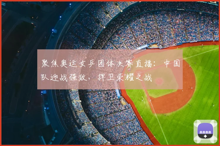 聚焦奥运女乒团体决赛直播:中国队迎战强敌,捍卫荣耀之战