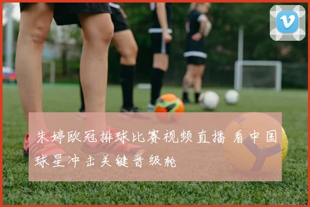 朱婷欧冠排球比赛视频直播 看中国球星冲击关键晋级轮